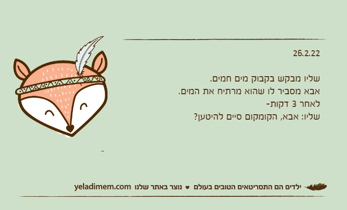 26.2.22שליו מבקש בקבוק מים חמים.אבא מסביר לו שהוא מרתיח את המים.לאחר 3 דקות-שליו: אבא, הקומקום סיים להיטען?