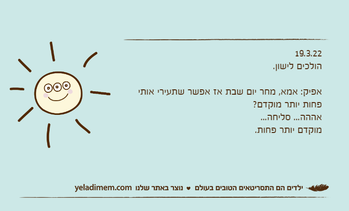 19.3.22הולכים לישון.אפיק: אמא, מחר יום שבת אז אפשר שתעירי אותי פחות יותר מוקדם?אההה... סליחה...מוקדם יותר פחות.