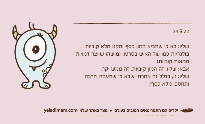 24.3.22שליו: בא לי שתביא המון כסף ותקנו מלא קוביות בולגריות כמו של האיש בסרטון )מישהו שיוצר דמויות ממאות קוביות(אבא: שליו, זה המון קוביות. זה ממש יקר.שליו: נו, בגלל זה אמרתי שבא לי שתעבדו הרבה ותחסכו מלא כסף!
