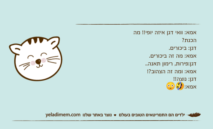 אמא: וואי דגן איזה יופי!! מה הכנת?&nbsp; דגן: ביכורים. אמא: מה זה ביכורים. דגן:פירות, רימון תאנה.. אמא: ומה זה הצהוב?! דגן: נוצה!! אמא:🤣😳