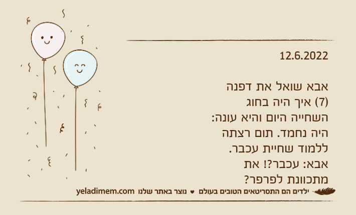 12.6.2022אבא שואל את דפנה )7( איך היה בחוג השחייה היום והיא עונה: היה נחמד. תום רצתה ללמוד שחיית עכבר.אבא: עכבר?! את מתכוונת לפרפר?