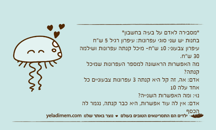 *מסבירה לאדם על בעיה בחשבון* בחנות יש שני סוגי עפרונות: עיפרון רגיל 5 ש"ח עיפרון צבעוני: 10 ש"ח- מיכל קנתה עפרונות ושילמה 30 ש"ח. מה האפשרות הראשונה למספר העפרונות שמיכל קנתה?אדם: אה, זה קל היא קנתה 3 עפרונות צבעוניים כל אחד עלה 10נוי: ומה האפשרות השנייה? אדם: אין לה עוד אפשרות, היא כבר קנתה, נגמר לה הכסף