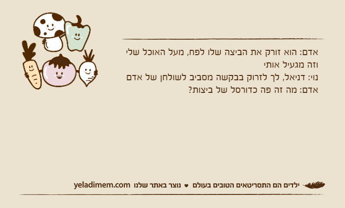 אדם: הוא זורק את הביצה שלו לפח, מעל האוכל שלי וזה מגעיל אותי נוי: דניאל, לך לזרוק בבקשה מסביב לשולחן של אדםאדם: מה זה פה כדורסל של ביצות?