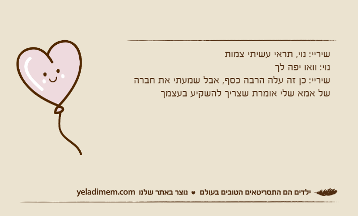 שיריי: נוי, תראי עשיתי צמותנוי: וואו יפה לךשיריי: כן זה עלה הרבה כסף, אבל שמעתי את חברה של אמא שלי אומרת שצריך להשקיע בעצמך