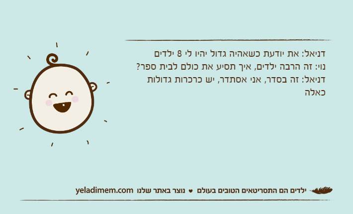 דניאל: את יודעת כשאהיה גדול יהיו לי 8 ילדיםנוי: זה הרבה ילדים, איך תסיע את כולם לבית ספר?דניאל: זה בסדר, אני אסתדר, יש כרכרות גדולות כאלה