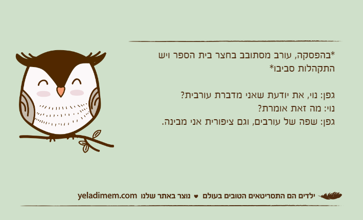 *בהפסקה, עורב מסתובב בחצר בית הספר ויש התקהלות סביבו*גפן: נוי, את יודעת שאני מדברת עורבית?נוי: מה זאת אומרת?גפן: שפה של עורבים, וגם ציפורית אני מבינה.