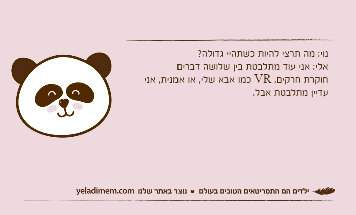 נוי: מה תרצי להיות כשתהיי גדולה? אלי: אני עוד מתלבטת בין שלושה דבריםחוקרת חרקים, VR כמו אבא שלי, או אמנית, אני עדיין מתלבטת אבל.