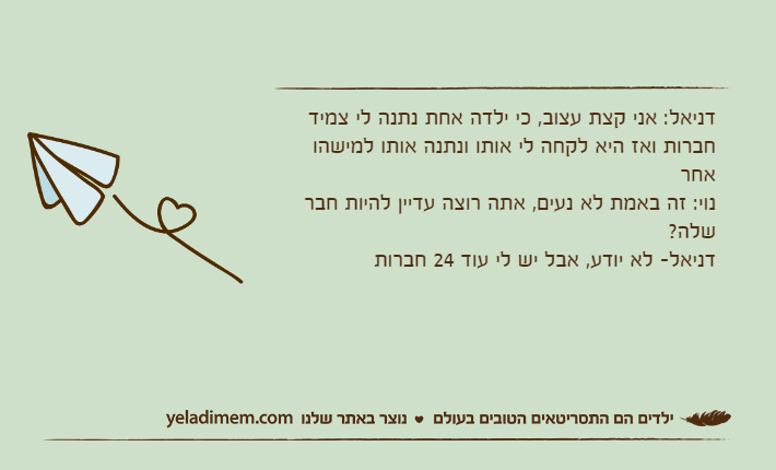 דניאל: אני קצת עצוב, כי ילדה אחת נתנה לי צמיד חברות ואז היא לקחה לי אותו ונתנה אותו למישהו אחרנוי: זה באמת לא נעים, אתה רוצה עדיין להיות חבר שלה?דניאל- לא יודע, אבל יש לי עוד 24 חברות
