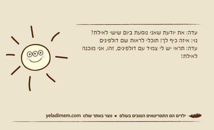 עדה: את יודעת שאני נוסעת ביום שישי לאילת?נוי: איזה כיף לך! תוכלי לראות שם דולפיניםעדה: תראי יש לי צמיד עם דולפינים, זהו, אני מוכנה לאילת!