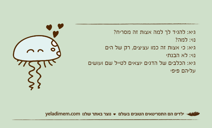 גיא: להגיד לך למה אצות זה מסריח?נוי: למה?גיא: כי אצות זה כמו עציצים, רק של היםנוי: לא הבנתיגיא: הכלבים של הדגים יוצאים לטייל שם ועושים עליהם פיפי