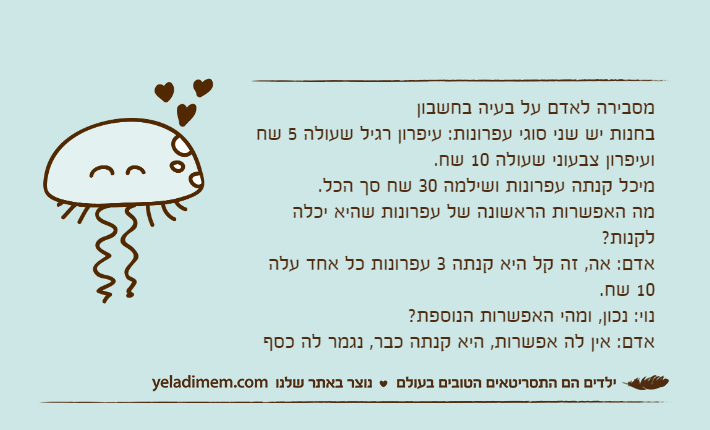 מסבירה לאדם על בעיה בחשבוןבחנות יש שני סוגי עפרונות: עיפרון רגיל שעולה 5 שח ועיפרון צבעוני שעולה 10 שח. מיכל קנתה עפרונות ושילמה 30 שח סך הכל. מה האפשרות הראשונה של עפרונות שהיא יכלה לקנות? אדם: אה, זה קל היא קנתה 3 עפרונות כל אחד עלה 10 שח. נוי: נכון, ומהי האפשרות הנוספת?אדם: אין לה אפשרות, היא קנתה כבר, נגמר לה כסף