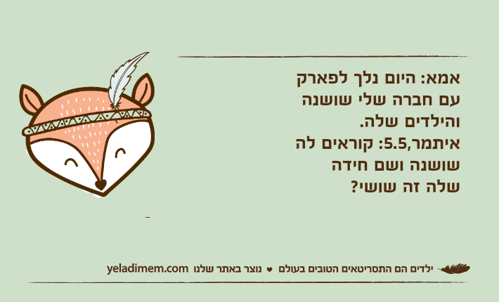 אמא: היום נלך לפארק עם חברה שלי שושנה והילדים שלה.איתמר,5.5: קוראים לה שושנה ושם חידה שלה זה שושי?