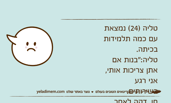 טליה )24( נמצאת עם כמה תלמידות בכיתה.טליה:"בנות אם אתן צריכות אותי, אני רגע בשירותים.חן, דקה לאחר מכן:"בנות איפה טליה?"אגם )12(:"אין לי מושג, נראה לי היא הלכה לאנשהו"