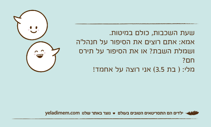 שעת השכבות, כולם במיטות. אמא: אתם רוצים את הסיפור על חנהל'ה ושמלת השבת? או את הסיפור על תירס חם? מלי: ) בת 3.5( אני רוצה על אחמד!