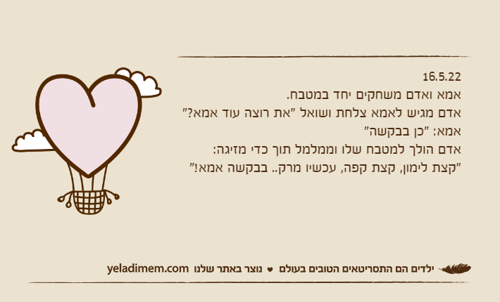 16.5.22אמא ואדם משחקים יחד במטבח.אדם מגיש לאמא צלחת ושואל "את רוצה עוד אמא?"אמא: "כן בבקשה"אדם הולך למטבח שלו וממלמל תוך כדי מזיגה: "קצת לימון, קצת קפה, עכשיו מרק.. בבקשה אמא!"
