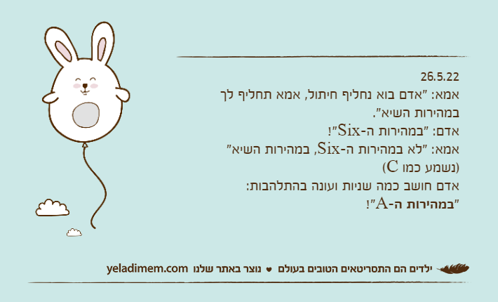 26.5.22אמא: "אדם בוא נחליף חיתול, אמא תחליף לך במהירות השיא". אדם: "במהירות ה-Six!" אמא: "לא במהירות ה-Six, במהירות השיא" )נשמע כמו C(אדם חושב כמה שניות ועונה בהתלהבות: "במהירות ה-A!"