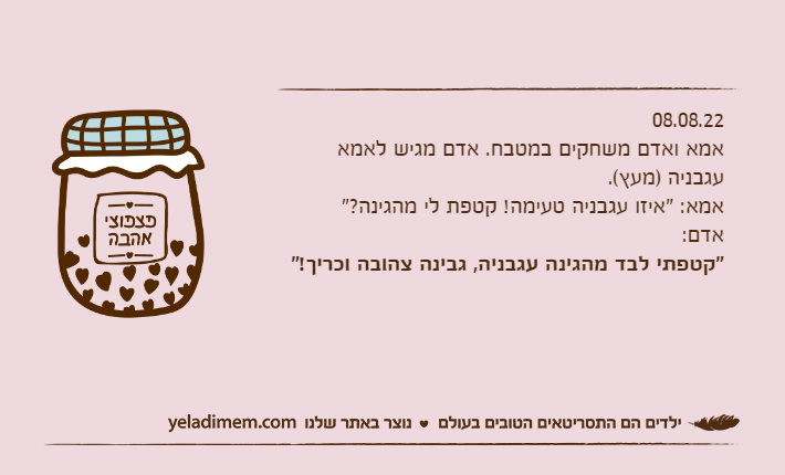 08.08.22אמא ואדם משחקים במטבח. אדם מגיש לאמא עגבניה )מעץ(. אמא: "איזו עגבניה טעימה! קטפת לי מהגינה?"אדם: "קטפתי לבד מהגינה עגבניה, גבינה צהובה וכריך!"