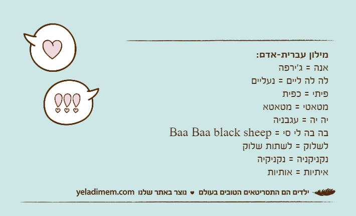 מילון עברית-אדם:אנה = ג'ירפהלה לה ליים = נעלייםפיתי = כפיתמטאטי = מטאטאיה יה = עגבניהבה בה לי סי = Baa Baa black sheepלשלוק = לשתות שלוקנקניקניה = נקניקיהאיתיות = אותיות