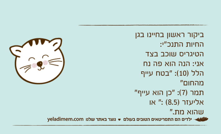 ביקור ראשון בחיינו בגן החיות התנכ"י: הטיגריס שוכב בצד אני: הנה הוא פה נח הלל )10(: "בטח עייף מהחום" תמר )7(: "כן הוא עייף" אליעזר )8.5( :" או שהוא מת."