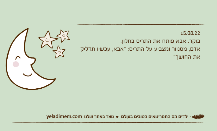 15.08.22בוקר. אבא פותח את התריס בחלון.אדם, מסנוור ומצביע על התריס: "אבא, עכשיו תדליק את החושך"
