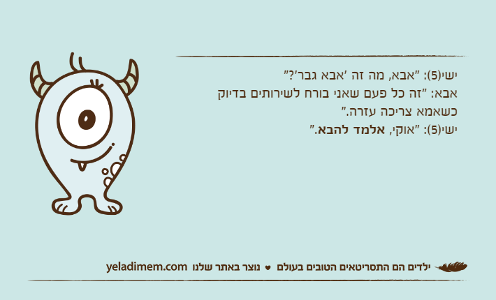 ישי)5(: "אבא, מה זה 'אבא גבר'?"אבא: "זה כל פעם שאני בורח לשירותים בדיוק כשאמא צריכה עזרה."ישי)5(: "אוקי, אלמד להבא".