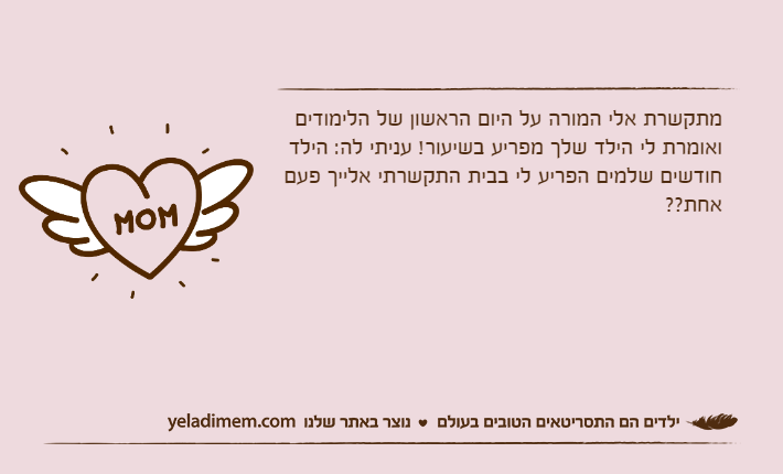 מתקשרת אלי המורה על היום הראשון של הלימודים ואומרת לי הילד שלך מפריע בשיעור! עניתי לה: הילד חודשים שלמים הפריע לי בבית התקשרתי אלייך פעם אחת??