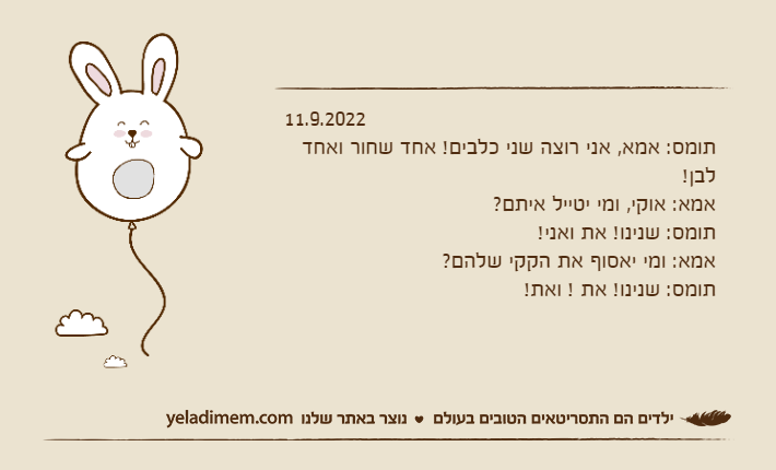 11.9.2022תומס: אמא, אני רוצה שני כלבים! אחד שחור ואחד לבן!אמא: אוקי, ומי יטייל איתם?תומס: שנינו! את ואני!אמא: ומי יאסוף את הקקי שלהם?תומס: שנינו! את ! ואת!