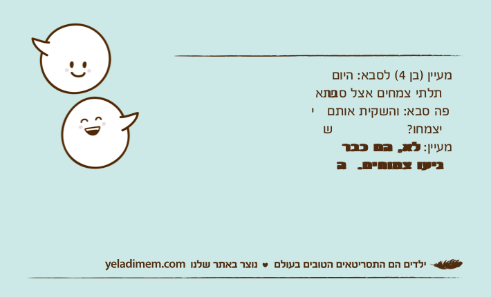 מעיין )בן 4( לסבא: היום שתלתי צמחים אצל סבתא יפה סבא: והשקית אותם שיצמחו?מעיין: לא, הם כבר הגיעו צמוחים.