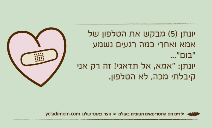 יונתן )5( מבקש את הטלפון של אמא ואחרי כמה רגעים נשמע "בום"...יונתן: "אמא, אל תדאגי! זה רק אני קיבלתי מכה, לא הטלפון.