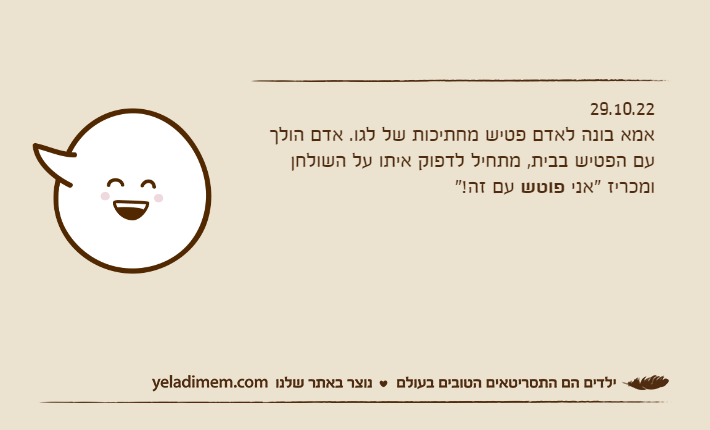 29.10.22אמא בונה לאדם פטיש מחתיכות של לגו. אדם הולך עם הפטיש בבית, מתחיל לדפוק איתו על השולחן ומכריז "אני פוטש עם זה!"