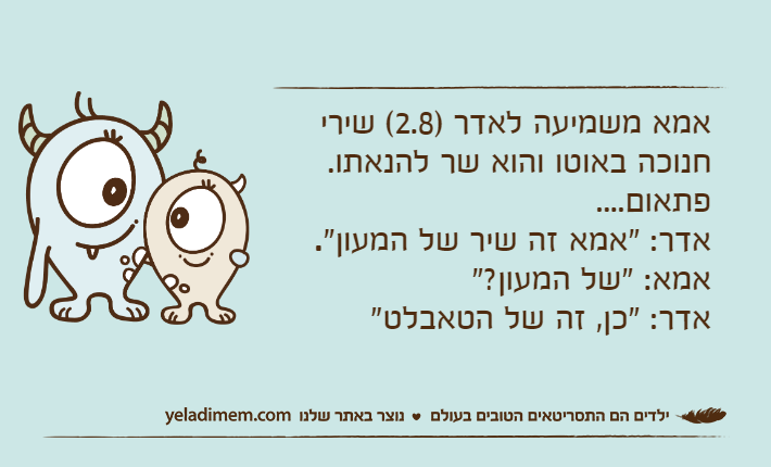 אמא משמיעה לאדר )2.8( שירי חנוכה באוטו והוא שר להנאתו. פתאום....אדר: "אמא זה שיר של המעון".אמא: "של המעון?"אדר: "כן, זה של הטאבלט"