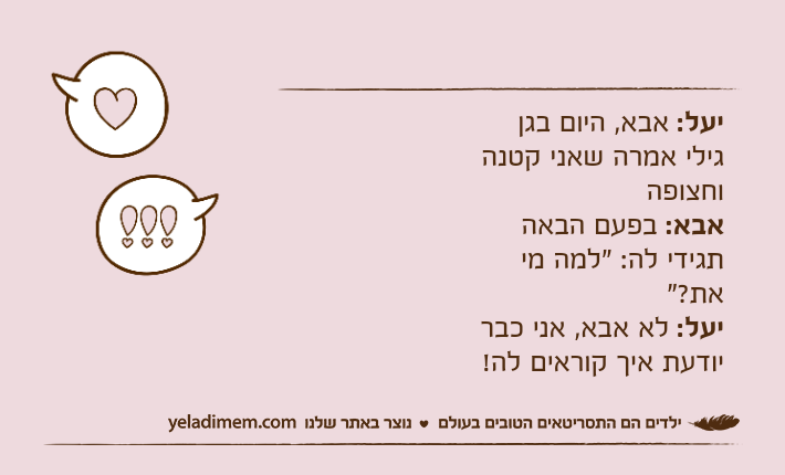 יעל: אבא, היום בגן גילי אמרה שאני קטנה וחצופה אבא: בפעם הבאה תגידי לה: "למה מי את?" יעל: לא אבא, אני כבר יודעת איך קוראים לה!