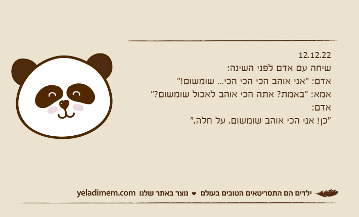 12.12.22שיחה עם אדם לפני השינה:אדם: "אני אוהב הכי הכי הכי... שומשום!"אמא: "באמת? אתה הכי אוהב לאכול שומשום?"אדם: "כן! אני הכי אוהב שומשום. על חלה."