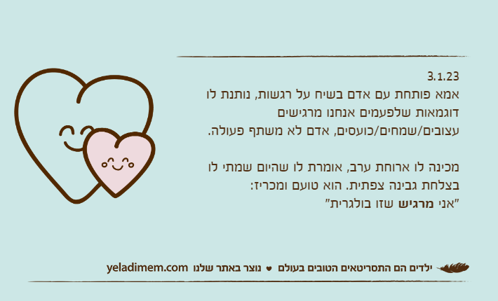 3.1.23אמא פותחת עם אדם בשיח על רגשות, נותנת לו דוגמאות שלפעמים אנחנו מרגישים עצובים/שמחים/כועסים, אדם לא משתף פעולה.מכינה לו ארוחת ערב, אומרת לו שהיום שמתי לו בצלחת גבינה צפתית. הוא טועם ומכריז: "אני מרגיש שזו בולגרית"