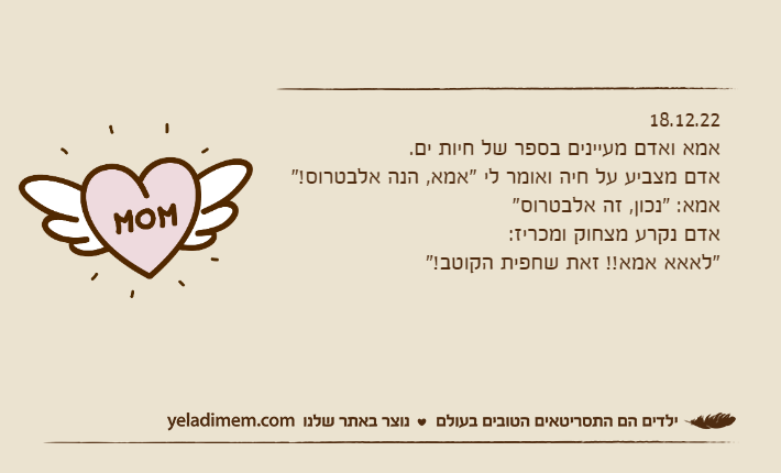 18.12.22אמא ואדם מעיינים בספר של חיות ים.אדם מצביע על חיה ואומר לי "אמא, הנה אלבטרוס!"&nbsp;אמא: "נכון, זה אלבטרוס"אדם נקרע מצחוק ומכריז: "לאאא אמא!! זאת שחפית הקוטב!"