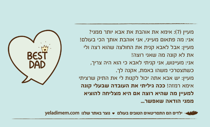 מעיין )7(: אימא את אוהבת את אבא יותר ממני?אני: מה פתאום מעייני, אני אוהבת אותך הכי בעולם!מעיין: אבל לאבא קנית את החולצה שהוא רצה ולי את לא קונה מה שאני רוצה!אני: מעיינוש, אני קניתי לאבא כי הוא היה צריך, כשתצטרכי משהו באמת, אקנה לך.מעיין: יש אבא אתה יכול לקנות לי את התיק שרציתי אימא רמזה! ככה גיליתי את העובדה שבעלי קונה למעיין מה שהיא רוצה אם היא מצליחה להוציא ממני הודאה שאפשר...