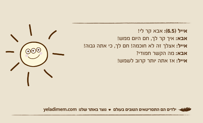 אייל )6.5(: אבא קר לי!אבא: איך קר לך, חם היום ממש! אייל: אצלך זה לא חוכמה! חם לך, כי אתה גבוה!אבא: מה הקשר חמודי?אייל: אז אתה יותר קרוב לשמש!