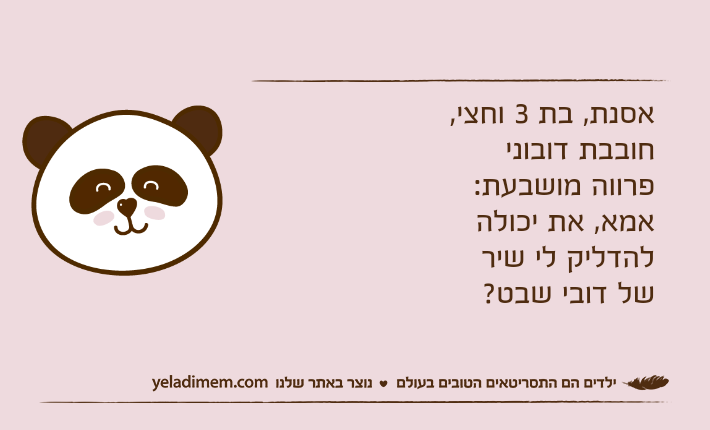 אסנת, בת 3 וחצי, חובבת דובוני פרווה מושבעת:אמא, את יכולה להדליק לי שיר של דובי שבט?