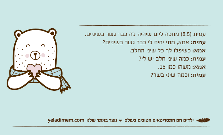 עמית )8.5( מחכה ליום שיהיה לה כבר גשר בשיניים.עמית: אמא, מתי יהיה לי כבר גשר בשיניים?אמא: כשיפלו לך כל שיני החלב.עמית: כמה שיני חלב יש לי?אמא: משהו כמו 16.עמית: וכמה שיני בשר?