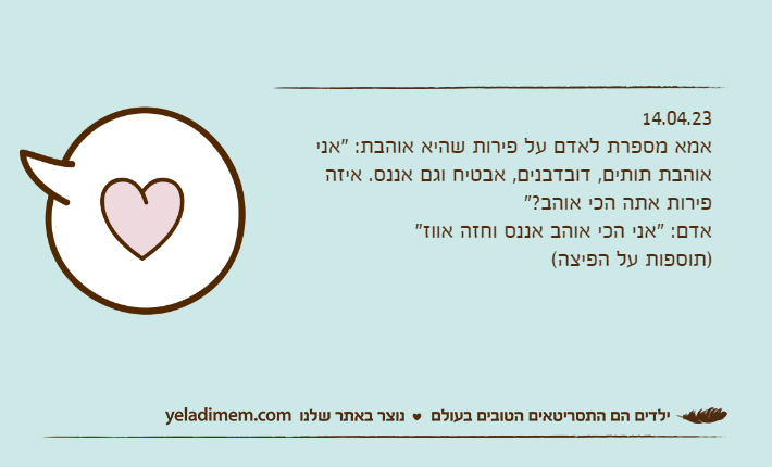 14.04.23אמא מספרת לאדם על פירות שהיא אוהבת: "אני אוהבת תותים, דובדבנים, אבטיח וגם אננס. איזה פירות אתה הכי אוהב?"אדם: "אני הכי אוהב אננס וחזה אווז" )תוספות על הפיצה(