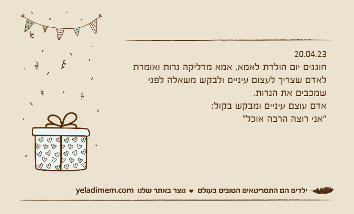 20.04.23חוגגים יום הולדת לאמא, אמא מדליקה נרות ואומרת לאדם שצריך לעצום עיניים ולבקש משאלה לפני שמכבים את הנרות.אדם עוצם עיניים ומבקש בקול: "אני רוצה הרבה אוכל"