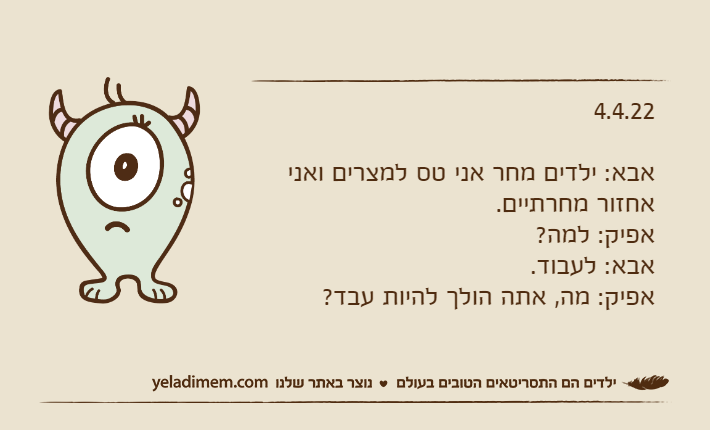 4.4.22אבא: ילדים מחר אני טס למצרים ואני אחזור מחרתיים.אפיק: למה?אבא: לעבוד.אפיק: מה, אתה הולך להיות עבד?