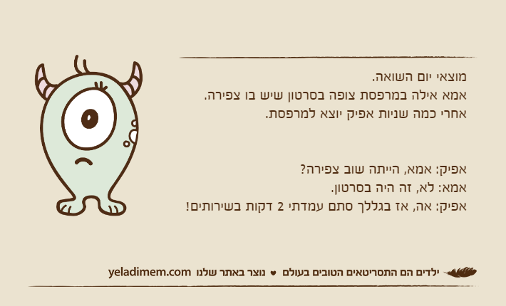 מוצאי יום השואה.אמא אילה במרפסת צופה בסרטון שיש בו צפירה.אחרי כמה שניות אפיק יוצא למרפסת.אפיק: אמא, הייתה שוב צפירה?אמא: לא, זה היה בסרטון.אפיק: אה, אז בגללך סתם עמדתי 2 דקות בשירותים!