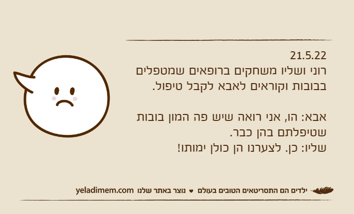 21.5.22רוני ושליו משחקים ברופאים שמטפלים בבובות וקוראים לאבא לקבל טיפול.אבא: הו, אני רואה שיש פה המון בובות שטיפלתם בהן כבר.שליו: כן. לצערנו הן כולן ימותו!