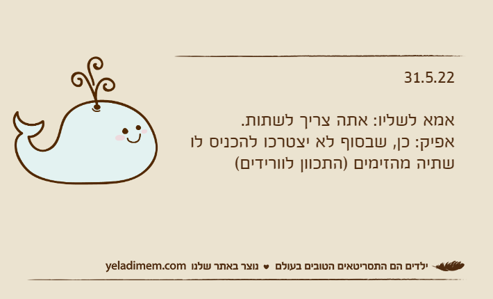 31.5.22אמא לשליו: אתה צריך לשתות.אפיק: כן, שבסוף לא יצטרכו להכניס לו שתיה מהזימים )התכוון לוורידים(