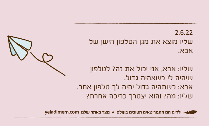 2.6.22שליו מוצא את מגן הטלפון הישן של אבא.שליו: אבא, אני יכול את זה? לטלפון שיהיה לי כשאהיה גדול.אבא: כשתהיה גדול יהיה לך טלפון אחר.שליו: מה? והוא יצטרך כריכה אחרת?