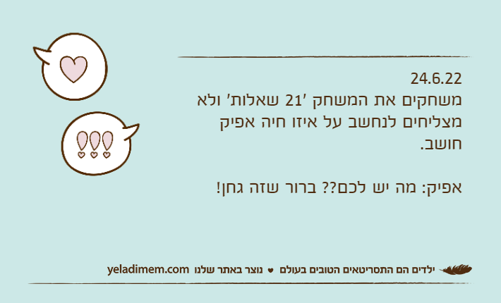 24.6.22משחקים את המשחק '21 שאלות' ולא מצליחים לנחשב על איזו חיה אפיק חושב.אפיק: מה יש לכם?? ברור שזה גחן!