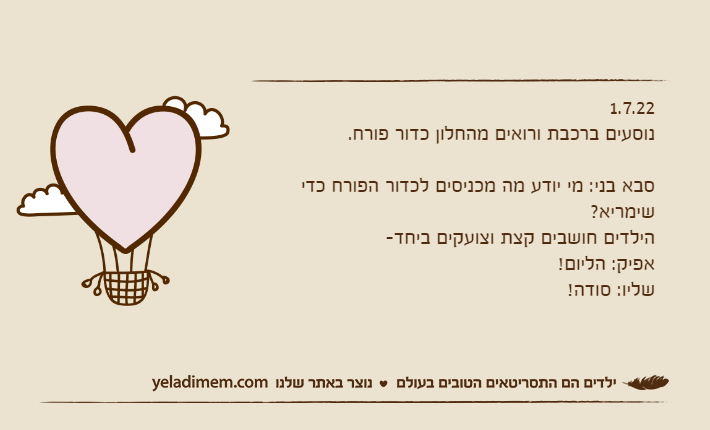 1.7.22 נוסעים ברכבת ורואים מהחלון כדור פורח.סבא בני: מי יודע מה מכניסים לכדור הפורח כדי שימריא?הילדים חושבים קצת וצועקים ביחד-אפיק: הליום!שליו: סודה!