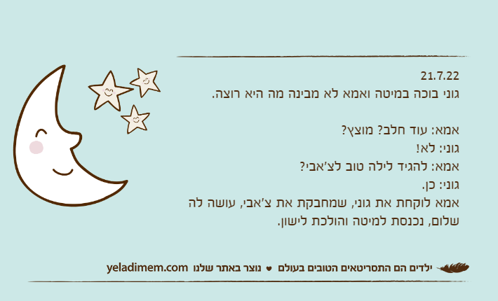 21.7.22גוני בוכה במיטה ואמא לא מבינה מה היא רוצה.אמא: עוד חלב? מוצץ? גוני: לא!אמא: להגיד לילה טוב לצ'אבי?גוני: כן.אמא לוקחת את גוני, שמחבקת את צ'אבי, עושה לה שלום, נכנסת למיטה והולכת לישון.