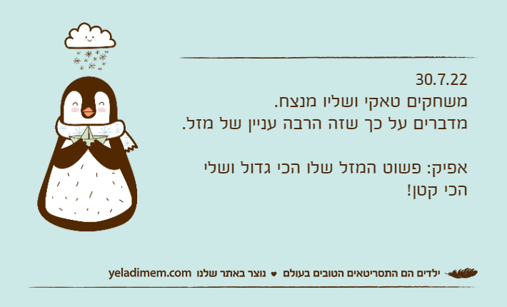 30.7.22משחקים טאקי ושליו מנצח.מדברים על כך שזה הרבה עניין של מזל.אפיק: פשוט המזל שלו הכי גדול ושלי הכי קטן!